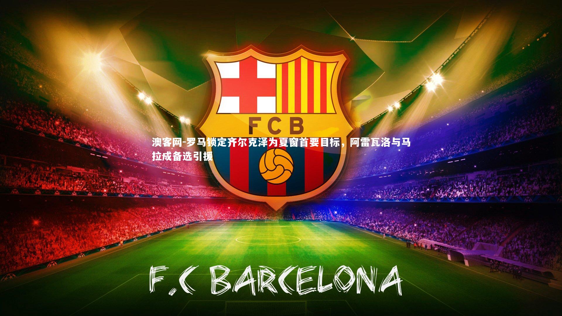 罗马锁定齐尔克泽为夏窗首要目标，阿雷瓦洛与马拉成备选引援