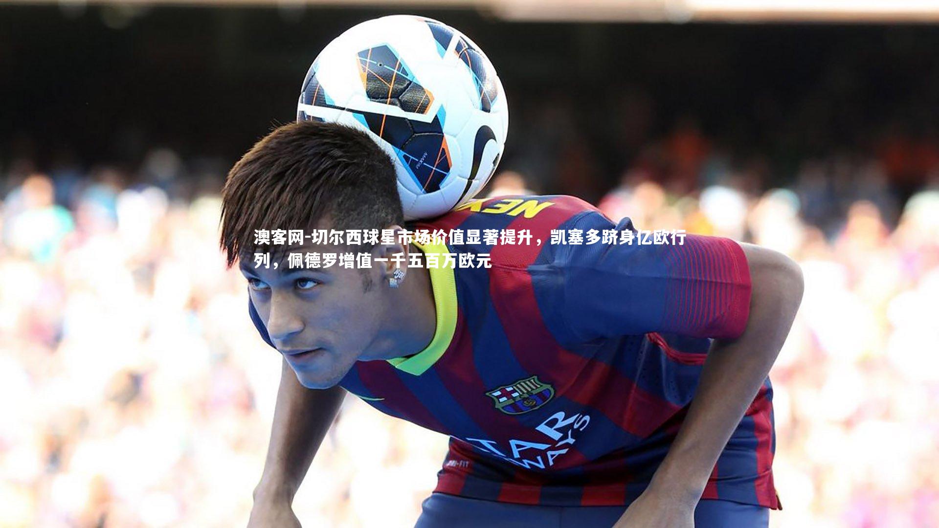 切尔西球星市场价值显著提升，凯塞多跻身亿欧行列，佩德罗增值一千五百万欧元