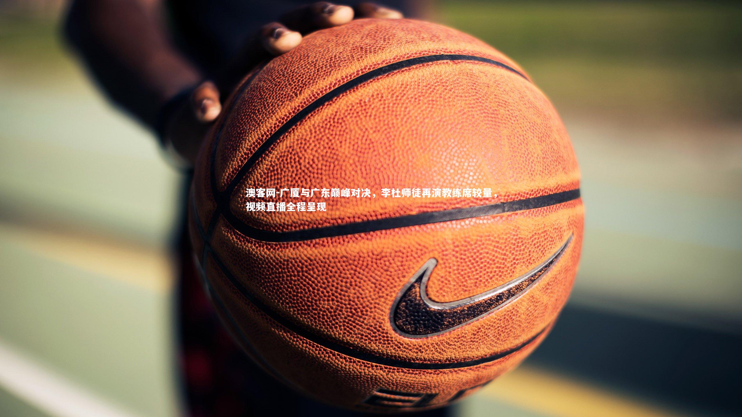 广厦与广东巅峰对决，李杜师徒再演教练席较量，视频直播全程呈现