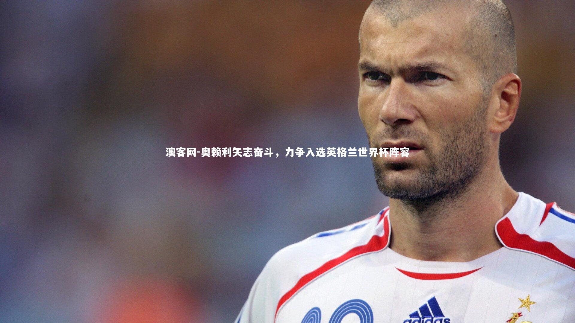 澳客网-奥赖利矢志奋斗，力争入选英格兰世界杯阵容