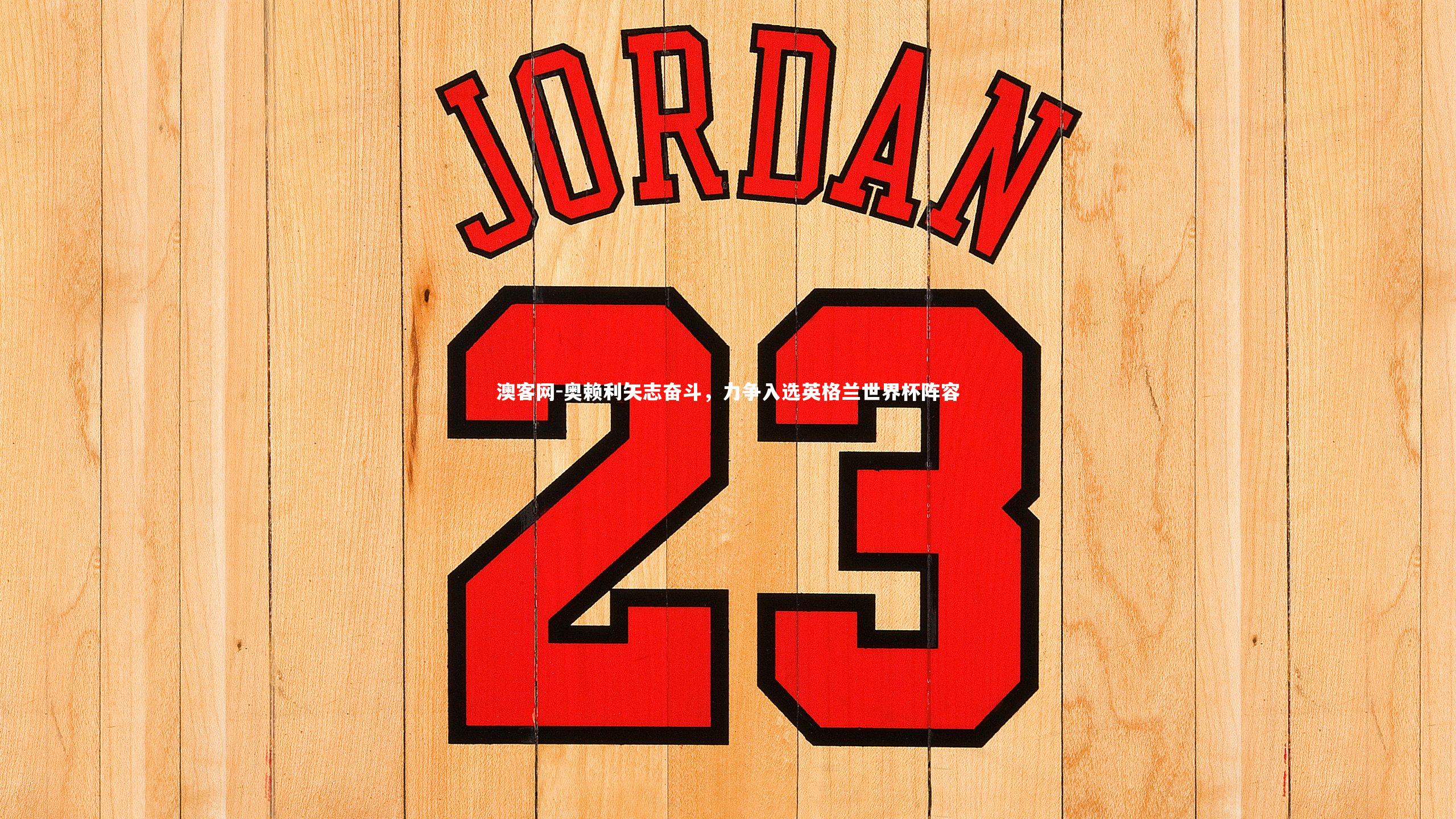 奥赖利矢志奋斗,力争入选英格兰世界杯阵容