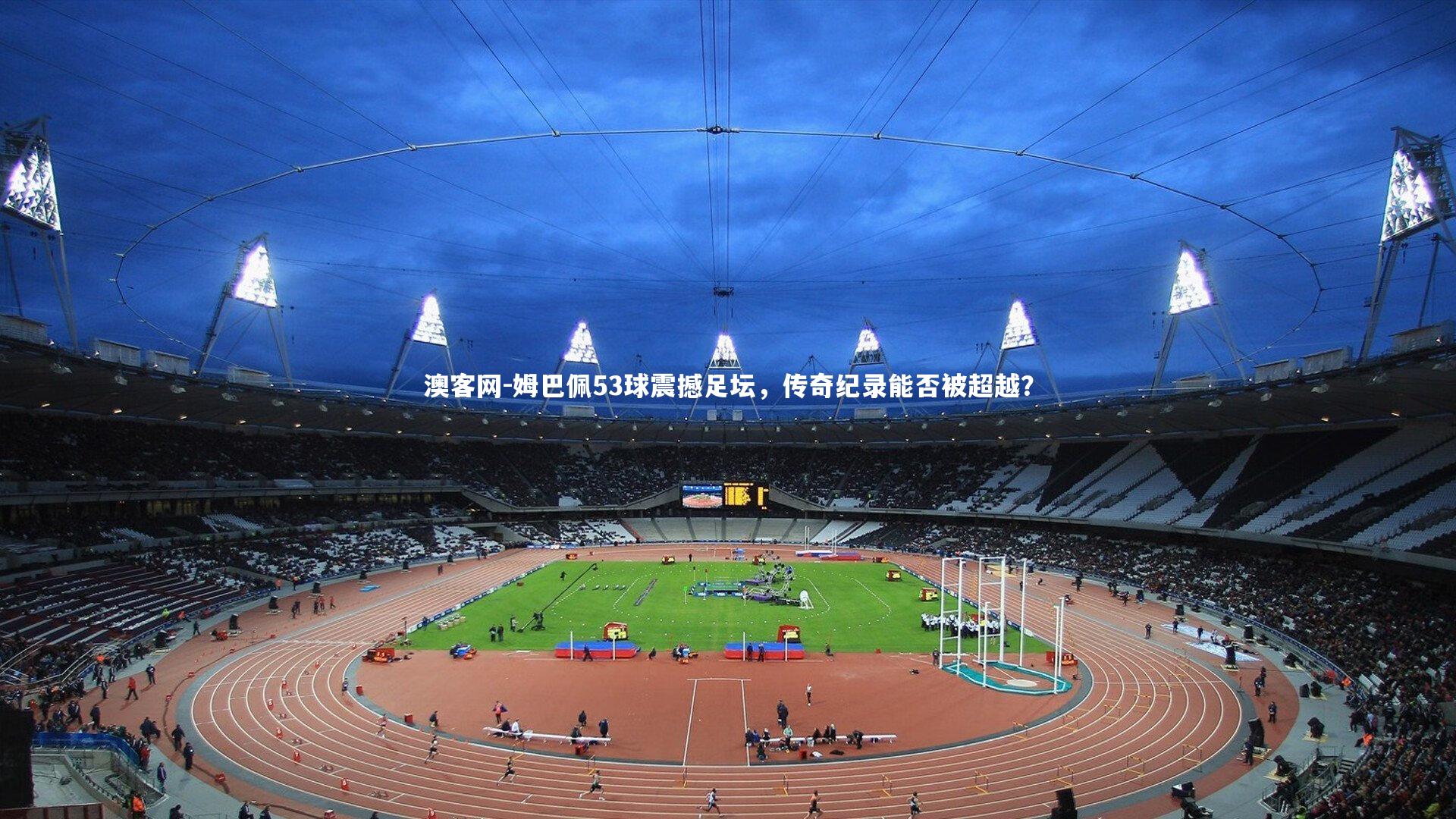 姆巴佩53球震撼足坛，传奇纪录能否被超越？