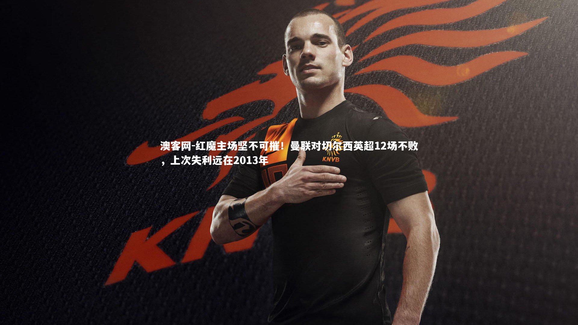 红魔主场坚不可摧！曼联对切尔西英超12场不败，上次失利远在2013年