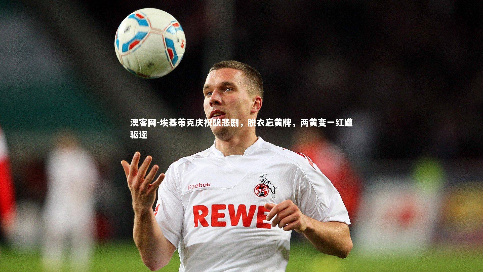 埃基蒂克庆祝酿悲剧，脱衣忘黄牌，两黄变一红遭驱逐