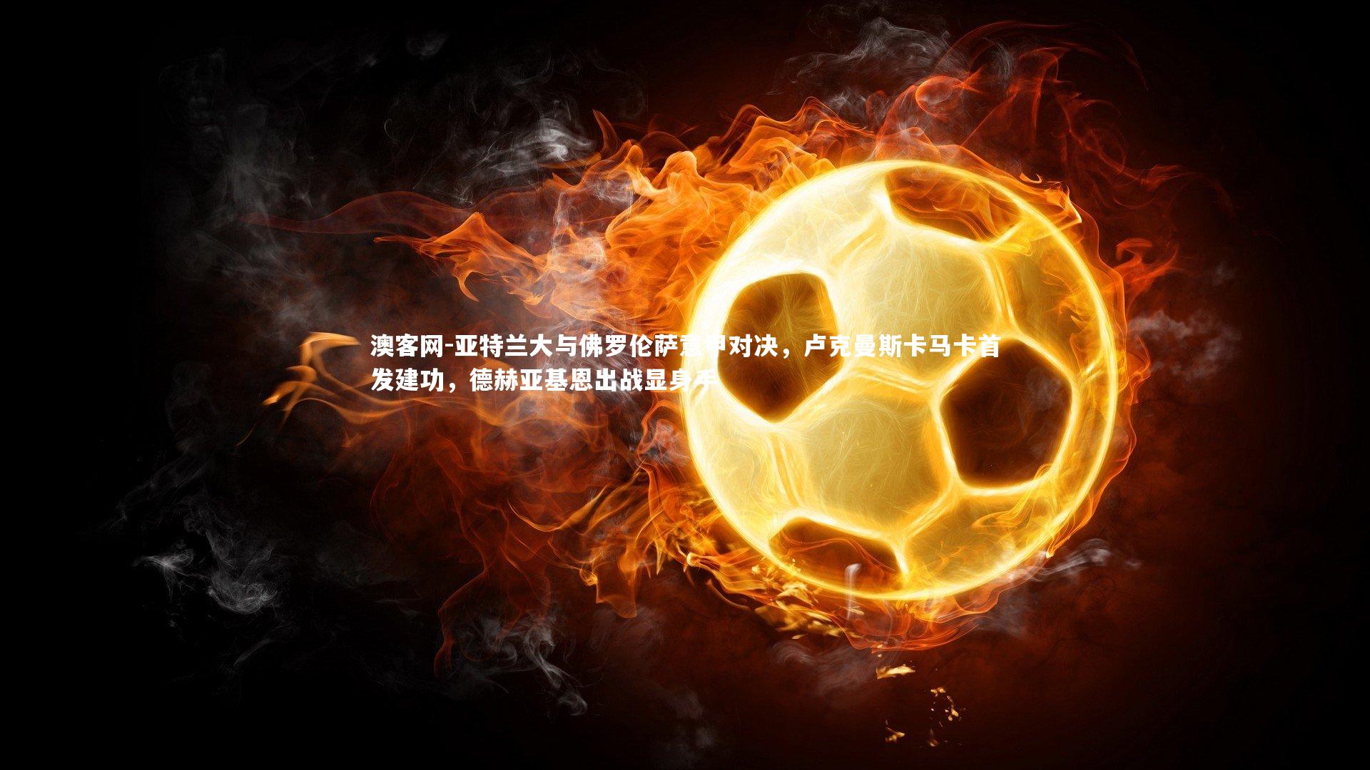 亚特兰大与佛罗伦萨意甲对决，卢克曼斯卡马卡首发建功，德赫亚基恩出战显身手